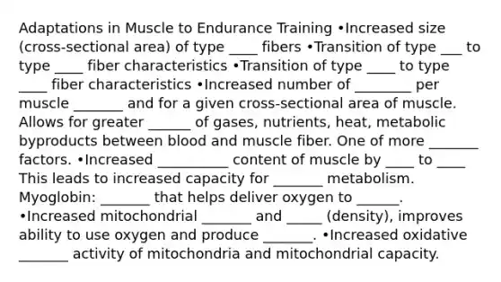 Adaptations in Muscle to Endurance Training •Increased size (cross-sectional area) of type ____ fibers •Transition of type ___ to type ____ fiber characteristics •Transition of type ____ to type ____ fiber characteristics •Increased number of ________ per muscle _______ and for a given cross-sectional area of muscle. Allows for greater ______ of gases, nutrients, heat, metabolic byproducts between blood and muscle fiber. One of more _______ factors. •Increased __________ content of muscle by ____ to ____ This leads to increased capacity for _______ metabolism. Myoglobin: _______ that helps deliver oxygen to ______. •Increased mitochondrial _______ and _____ (density), improves ability to use oxygen and produce _______. •Increased oxidative _______ activity of mitochondria and mitochondrial capacity.