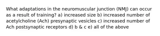 What adaptations in the neuromuscular junction (NMJ) can occur as a result of training? a) increased size b) increased number of acetylcholine (Ach) presynaptic vesicles c) increased number of Ach postsynaptic receptors d) b & c e) all of the above