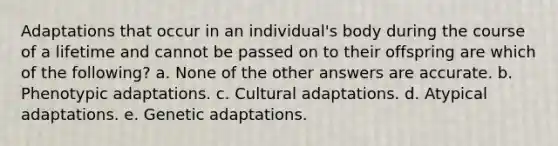 Adaptations that occur in an individual's body during the course of a lifetime and cannot be passed on to their offspring are which of the following? a. None of the other answers are accurate. b. Phenotypic adaptations. c. Cultural adaptations. d. Atypical adaptations. e. Genetic adaptations.