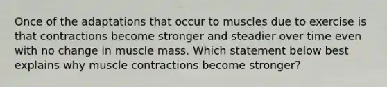 Once of the adaptations that occur to muscles due to exercise is that contractions become stronger and steadier over time even with no change in muscle mass. Which statement below best explains why muscle contractions become stronger?