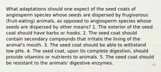 What adaptations should one expect of the seed coats of angiosperm species whose seeds are dispersed by frugivorous (fruit-eating) animals, as opposed to angiosperm species whose seeds are dispersed by other means? 1. The exterior of the seed coat should have barbs or hooks. 2. The seed coat should contain secondary compounds that irritate the lining of the animal's mouth. 3. The seed coat should be able to withstand low pHs. 4. The seed coat, upon its complete digestion, should provide vitamins or nutrients to animals. 5. The seed coat should be resistant to the animals' <a href='https://www.questionai.com/knowledge/kK14poSlmL-digestive-enzymes' class='anchor-knowledge'>digestive enzymes</a>.