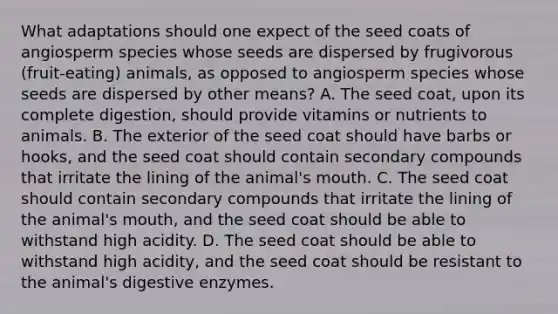 What adaptations should one expect of the seed coats of angiosperm species whose seeds are dispersed by frugivorous (fruit-eating) animals, as opposed to angiosperm species whose seeds are dispersed by other means? A. The seed coat, upon its complete digestion, should provide vitamins or nutrients to animals. B. The exterior of the seed coat should have barbs or hooks, and the seed coat should contain secondary compounds that irritate the lining of the animal's mouth. C. The seed coat should contain secondary compounds that irritate the lining of the animal's mouth, and the seed coat should be able to withstand high acidity. D. The seed coat should be able to withstand high acidity, and the seed coat should be resistant to the animal's digestive enzymes.