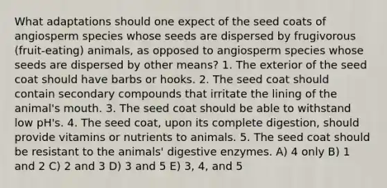 What adaptations should one expect of the seed coats of angiosperm species whose seeds are dispersed by frugivorous (fruit-eating) animals, as opposed to angiosperm species whose seeds are dispersed by other means? 1. The exterior of the seed coat should have barbs or hooks. 2. The seed coat should contain secondary compounds that irritate the lining of the animal's mouth. 3. The seed coat should be able to withstand low pH's. 4. The seed coat, upon its complete digestion, should provide vitamins or nutrients to animals. 5. The seed coat should be resistant to the animals' <a href='https://www.questionai.com/knowledge/kK14poSlmL-digestive-enzymes' class='anchor-knowledge'>digestive enzymes</a>. A) 4 only B) 1 and 2 C) 2 and 3 D) 3 and 5 E) 3, 4, and 5