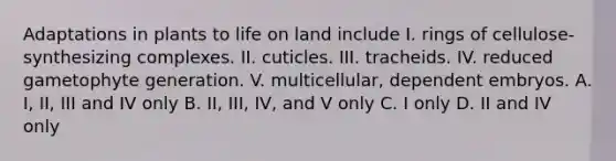 Adaptations in plants to life on land include I. rings of cellulose-synthesizing complexes. II. cuticles. III. tracheids. IV. reduced gametophyte generation. V. multicellular, dependent embryos. A. I, II, III and IV only B. II, III, IV, and V only C. I only D. II and IV only