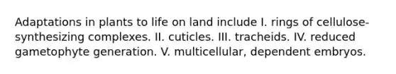 Adaptations in plants to <a href='https://www.questionai.com/knowledge/k9VzeMAjx8-life-on-land' class='anchor-knowledge'>life on land</a> include I. rings of cellulose-synthesizing complexes. II. cuticles. III. tracheids. IV. reduced gametophyte generation. V. multicellular, dependent embryos.