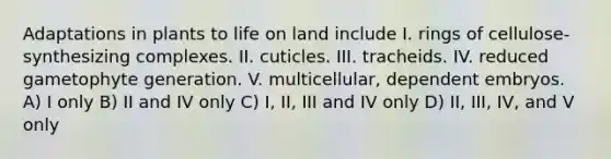 Adaptations in plants to life on land include I. rings of cellulose-synthesizing complexes. II. cuticles. III. tracheids. IV. reduced gametophyte generation. V. multicellular, dependent embryos. A) I only B) II and IV only C) I, II, III and IV only D) II, III, IV, and V only