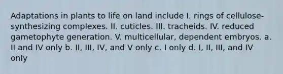 Adaptations in plants to life on land include I. rings of cellulose-synthesizing complexes. II. cuticles. III. tracheids. IV. reduced gametophyte generation. V. multicellular, dependent embryos. a. II and IV only b. II, III, IV, and V only c. I only d. I, II, III, and IV only