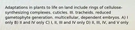 Adaptations in plants to life on land include rings of cellulose-synthesizing complexes. cuticles. III. tracheids. reduced gametophyte generation. multicellular, dependent embryos. A) I only B) II and IV only C) I, II, III and IV only D) II, III, IV, and V only