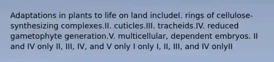 Adaptations in plants to life on land includeI. rings of cellulose-synthesizing complexes.II. cuticles.III. tracheids.IV. reduced gametophyte generation.V. multicellular, dependent embryos. II and IV only II, III, IV, and V only I only I, II, III, and IV onlyII