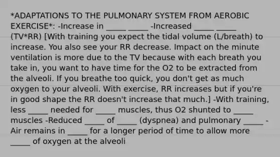 *ADAPTATIONS TO THE PULMONARY SYSTEM FROM AEROBIC EXERCISE*: -Increase in _____ _____ -Increased _____ _____ (TV*RR) [With training you expect the tidal volume (L/breath) to increase. You also see your RR decrease. Impact on the minute ventilation is more due to the TV because with each breath you take in, you want to have time for the O2 to be extracted from the alveoli. If you breathe too quick, you don't get as much oxygen to your alveoli. With exercise, RR increases but if you're in good shape the RR doesn't increase that much.] -With training, less _____ needed for _____ muscles, thus O2 shunted to _____ muscles -Reduced _____ of _____ (dyspnea) and pulmonary _____ -Air remains in _____ for a longer period of time to allow more _____ of oxygen at the alveoli