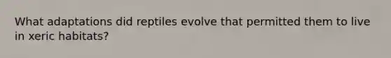 What adaptations did reptiles evolve that permitted them to live in xeric habitats?