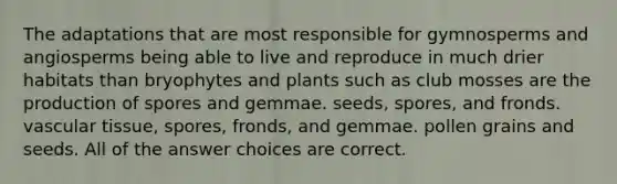 The adaptations that are most responsible for gymnosperms and angiosperms being able to live and reproduce in much drier habitats than bryophytes and plants such as club mosses are the production of spores and gemmae. seeds, spores, and fronds. vascular tissue, spores, fronds, and gemmae. pollen grains and seeds. All of the answer choices are correct.