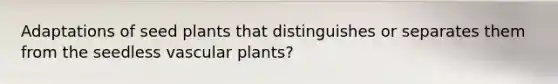 Adaptations of seed plants that distinguishes or separates them from the seedless vascular plants?