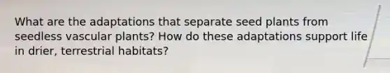 What are the adaptations that separate seed plants from seedless <a href='https://www.questionai.com/knowledge/kbaUXKuBoK-vascular-plants' class='anchor-knowledge'>vascular plants</a>? How do these adaptations support life in drier, terrestrial habitats?