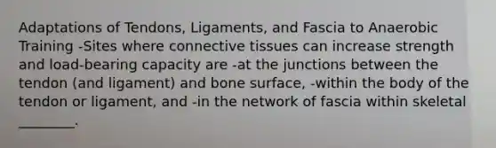 Adaptations of Tendons, Ligaments, and Fascia to Anaerobic Training -Sites where <a href='https://www.questionai.com/knowledge/kYDr0DHyc8-connective-tissue' class='anchor-knowledge'>connective tissue</a>s can increase strength and load-bearing capacity are -at the junctions between the tendon (and ligament) and bone surface, -within the body of the tendon or ligament, and -in the network of fascia within skeletal ________.