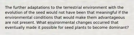 The further adaptations to the terrestrial environment with the evolution of the seed would not have been that meaningful if the environmental conditions that would make them advantageous are not present. What environmental changes occurred that eventually made it possible for seed plants to become dominant?