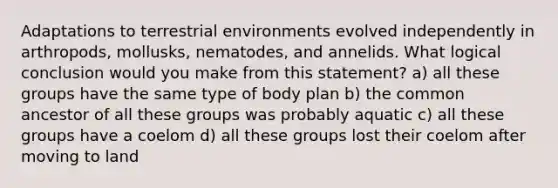 Adaptations to terrestrial environments evolved independently in arthropods, mollusks, nematodes, and annelids. What logical conclusion would you make from this statement? a) all these groups have the same type of body plan b) the common ancestor of all these groups was probably aquatic c) all these groups have a coelom d) all these groups lost their coelom after moving to land