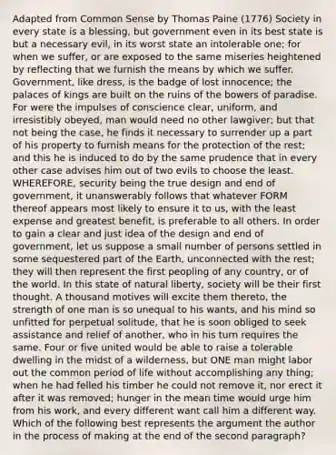 Adapted from Common Sense by Thomas Paine (1776) Society in every state is a blessing, but government even in its best state is but a necessary evil, in its worst state an intolerable one; for when we suffer, or are exposed to the same miseries heightened by reflecting that we furnish the means by which we suffer. Government, like dress, is the badge of lost innocence; the palaces of kings are built on the ruins of the bowers of paradise. For were the impulses of conscience clear, uniform, and irresistibly obeyed, man would need no other lawgiver; but that not being the case, he finds it necessary to surrender up a part of his property to furnish means for the protection of the rest; and this he is induced to do by the same prudence that in every other case advises him out of two evils to choose the least. WHEREFORE, security being the true design and end of government, it unanswerably follows that whatever FORM thereof appears most likely to ensure it to us, with the least expense and greatest benefit, is preferable to all others. In order to gain a clear and just idea of the design and end of government, let us suppose a small number of persons settled in some sequestered part of the Earth, unconnected with the rest; they will then represent the first peopling of any country, or of the world. In this state of natural liberty, society will be their first thought. A thousand motives will excite them thereto, the strength of one man is so unequal to his wants, and his mind so unfitted for perpetual solitude, that he is soon obliged to seek assistance and relief of another, who in his turn requires the same. Four or five united would be able to raise a tolerable dwelling in the midst of a wilderness, but ONE man might labor out the common period of life without accomplishing any thing; when he had felled his timber he could not remove it, nor erect it after it was removed; hunger in the mean time would urge him from his work, and every different want call him a different way. Which of the following best represents the argument the author in the process of making at the end of the second paragraph?