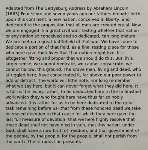 Adapted from The Gettysburg Address by Abraham Lincoln (1863) Four score and seven years ago our fathers brought forth, upon this continent, a new nation, conceived in liberty, and dedicated to the proposition that all men are created equal. Now we are engaged in a great civil war, testing whether that nation or any nation so conceived and so dedicated, can long endure. We are met on a great battlefield of that war. We have come to dedicate a portion of that field, as a final resting place for those who here gave their lives that that nation might live. It is altogether fitting and proper that we should do this. But, in a larger sense, we cannot dedicate, we cannot consecrate, we cannot hallow, this ground. The brave men, living and dead, who struggled here, have consecrated it, far above our poor power to add or detract. The world will little note, nor long remember what we say here, but it can never forget what they did here. It is for us the living, rather, to be dedicated here to the unfinished work which they who fought here have thus far so nobly advanced. It is rather for us to be here dedicated to the great task remaining before us--that from these honored dead we take increased devotion to that cause for which they here gave the last full measure of devotion--that we here highly resolve that these dead shall not have died in vain, that this nation, under God, shall have a new birth of freedom, and that government of the people, by the people, for the people, shall not perish from the earth. The introduction presents __________.