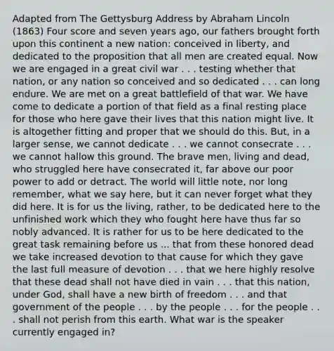 Adapted from The Gettysburg Address by Abraham Lincoln (1863) Four score and seven years ago, our fathers brought forth upon this continent a new nation: conceived in liberty, and dedicated to the proposition that all men are created equal. Now we are engaged in a great civil war . . . testing whether that nation, or any nation so conceived and so dedicated . . . can long endure. We are met on a great battlefield of that war. We have come to dedicate a portion of that field as a final resting place for those who here gave their lives that this nation might live. It is altogether fitting and proper that we should do this. But, in a larger sense, we cannot dedicate . . . we cannot consecrate . . . we cannot hallow this ground. The brave men, living and dead, who struggled here have consecrated it, far above our poor power to add or detract. The world will little note, nor long remember, what we say here, but it can never forget what they did here. It is for us the living, rather, to be dedicated here to the unfinished work which they who fought here have thus far so nobly advanced. It is rather for us to be here dedicated to the great task remaining before us ... that from these honored dead we take increased devotion to that cause for which they gave the last full measure of devotion . . . that we here highly resolve that these dead shall not have died in vain . . . that this nation, under God, shall have a new birth of freedom . . . and that government of the people . . . by the people . . . for the people . . . shall not perish from this earth. What war is the speaker currently engaged in?