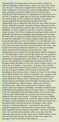 Adapted from The Hypocrisy of American Slavery (1852) by Frederick Douglass Fellow citizens, pardon me, and allow me to ask, why am I called upon to speak here today? What have I or those I represent to do with your national independence? Are the great principles of political freedom and of natural justice, embodied in that Declaration of Independence, extended to us? And am I, therefore, called upon to bring our humble offering to the national altar, and to confess the benefits, and express devout gratitude for the blessings resulting from your independence to us? Would to God, both for your sakes and ours, that an affirmative answer could be truthfully returned to these questions. Then would my task be light and my burden easy and delightful. For who is there so cold that a nation's sympathy could not warm him? Who so obdurate and dead to the claims of gratitude that would not thankfully acknowledge such priceless benefits? Who so stolid and selfish that would not give his voice to swell the hallelujahs of a nation's jubilee, when the chains of servitude had been torn from his limbs? I am not that man. In a case like that, the dumb might eloquently speak, and the "lame man leap as an hart." But such is not the state of the case. I say it with a sad sense of disparity between us. I am not included within the pale of this glorious anniversary! Your high independence only reveals the immeasurable distance between us. The blessings in which you this day rejoice are not enjoyed in common. The rich inheritance of justice, liberty, prosperity, and independence bequeathed by your fathers is shared by you, not by me. The sunlight that brought life and healing to you has brought stripes and death to me. This Fourth of July is yours, not mine. You may rejoice, I must mourn. To drag a man in fetters into the grand illuminated temple of liberty, and call upon him to join you in joyous anthems, were inhuman mockery and sacrilegious irony. Do you mean, citizens, to mock me, by asking me to speak today? If so, there is a parallel to your conduct. And let me warn you, that it is dangerous to copy the example of a nation (Babylon) whose crimes, towering up to heaven, were thrown down by the breath of the Almighty, burying that nation in irrecoverable ruin. Fellow citizens, above your national, tumultuous joy, I hear the mournful wail of millions, whose chains, heavy and grievous yesterday, are today rendered more intolerable by the jubilant shouts that reach them. If I do forget, if I do not remember those bleeding children of sorrow this day, "may my right hand forget her cunning, and may my tongue cleave to the roof of my mouth!" To forget them, to pass lightly over their wrongs and to chime in with the popular theme would be treason most scandalous and shocking, and would make me a reproach before God and the world. My subject, then, fellow citizens, is "American Slavery." I shall see this day and its popular characteristics from the slave's point of view. Standing here, identified with the American bondman, making his wrongs mine, I do not hesitate to declare, with all my soul, that the character and conduct of this nation never looked blacker to me than on this Fourth of July. The point of view from which this passage is told could best be described as __________.