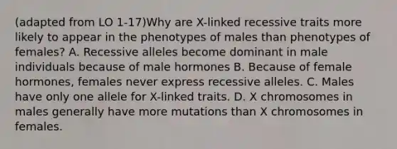 (adapted from LO 1-17)Why are X-linked recessive traits more likely to appear in the phenotypes of males than phenotypes of females? A. Recessive alleles become dominant in male individuals because of male hormones B. Because of female hormones, females never express recessive alleles. C. Males have only one allele for X-linked traits. D. X chromosomes in males generally have more mutations than X chromosomes in females.