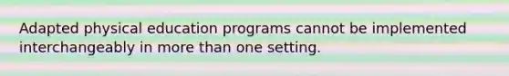 Adapted physical education programs cannot be implemented interchangeably in more than one setting.