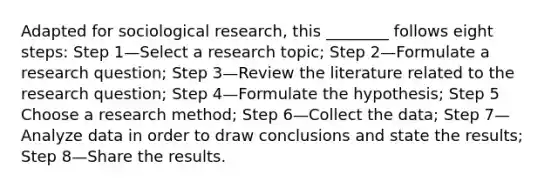 Adapted for sociological research, this ________ follows eight steps: Step 1—Select a research topic; Step 2—Formulate a research question; Step 3—Review the literature related to the research question; Step 4—Formulate the hypothesis; Step 5 Choose a research method; Step 6—Collect the data; Step 7—Analyze data in order to draw conclusions and state the results; Step 8—Share the results.