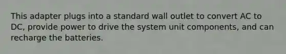 This adapter plugs into a standard wall outlet to convert AC to DC, provide power to drive the system unit components, and can recharge the batteries.