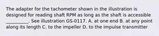 The adapter for the tachometer shown in the illustration is designed for reading shaft RPM as long as the shaft is accessible __________. See illustration GS-0117. A. at one end B. at any point along its length C. to the impeller D. to the impulse transmitter