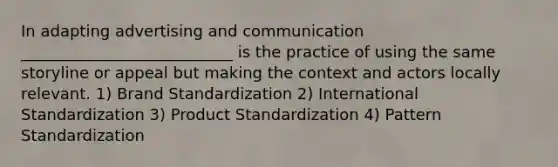 In adapting advertising and communication ___________________________ is the practice of using the same storyline or appeal but making the context and actors locally relevant. 1) Brand Standardization 2) International Standardization 3) Product Standardization 4) Pattern Standardization