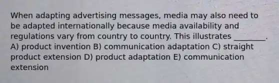 When adapting advertising messages, media may also need to be adapted internationally because media availability and regulations vary from country to country. This illustrates ________. A) product invention B) communication adaptation C) straight product extension D) product adaptation E) communication extension