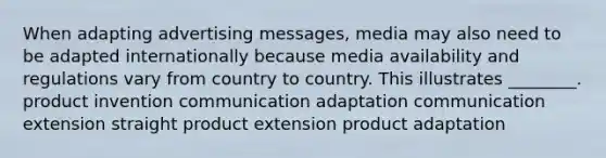 When adapting advertising messages, media may also need to be adapted internationally because media availability and regulations vary from country to country. This illustrates ________. product invention communication adaptation communication extension straight product extension product adaptation