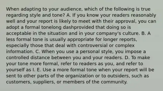 When adapting to your​ audience, which of the following is true regarding style and​ tone? A. If you know your readers reasonably well and your report is likely to meet with their​ approval, you can adopt a formal tonelong dashprovided that doing so is acceptable in the situation and in your​ company's culture. B. A less formal tone is usually appropriate for longer​ reports, especially those that deal with controversial or complex information. C. When you use a personal​ style, you impose a controlled distance between you and your readers. D. To make your tone more​ formal, refer to readers as​ you, and refer to yourself as I. E. Use a more formal tone when your report will be sent to other parts of the organization or to​ outsiders, such as​ customers, suppliers, or members of the community.