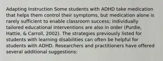 Adapting Instruction Some students with ADHD take medication that helps them control their symptoms, but medication alone is rarely sufficient to enable classroom success; individually tailored educational interventions are also in order (Purdie, Hattie, & Carroll, 2002). The strategies previously listed for students with learning disabilities can often be helpful for students with ADHD. Researchers and practitioners have offered several additional suggestions: