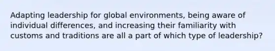 Adapting leadership for global environments, being aware of individual differences, and increasing their familiarity with customs and traditions are all a part of which type of leadership?