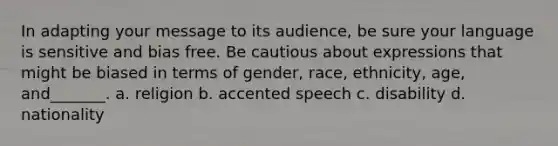 In adapting your message to its audience, be sure your language is sensitive and bias free. Be cautious about expressions that might be biased in terms of gender, race, ethnicity, age, and_______. a. religion b. accented speech c. disability d. nationality