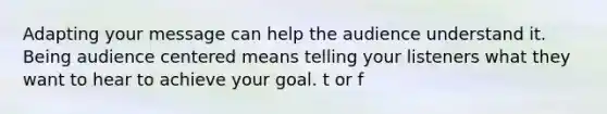 Adapting your message can help the audience understand it. Being audience centered means telling your listeners what they want to hear to achieve your goal. t or f