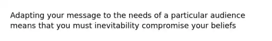 Adapting your message to the needs of a particular audience means that you must inevitability compromise your beliefs