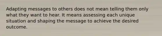 Adapting messages to others does not mean telling them only what they want to hear. It means assessing each unique situation and shaping the message to achieve the desired outcome.