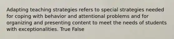 Adapting teaching strategies refers to special strategies needed for coping with behavior and attentional problems and for organizing and presenting content to meet the needs of students with exceptionalities. True False