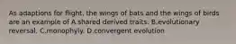 As adaptions for flight, the wings of bats and the wings of birds are an example of A.shared derived traits. B.evolutionary reversal. C.monophyly. D.convergent evolution