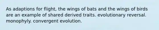 As adaptions for flight, the wings of bats and the wings of birds are an example of shared derived traits. evolutionary reversal. monophyly. convergent evolution.