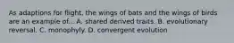 As adaptions for flight, the wings of bats and the wings of birds are an example of... A. shared derived traits. B. evolutionary reversal. C. monophyly. D. convergent evolution