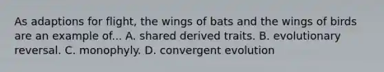 As adaptions for flight, the wings of bats and the wings of birds are an example of... A. shared derived traits. B. evolutionary reversal. C. monophyly. D. convergent evolution