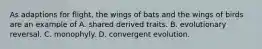 As adaptions for flight, the wings of bats and the wings of birds are an example of A. shared derived traits. B. evolutionary reversal. C. monophyly. D. convergent evolution.