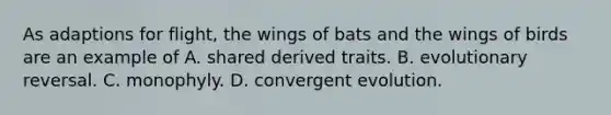 As adaptions for flight, the wings of bats and the wings of birds are an example of A. shared derived traits. B. evolutionary reversal. C. monophyly. D. convergent evolution.