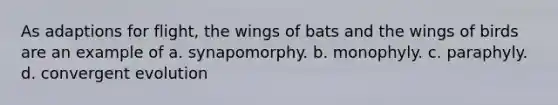 As adaptions for flight, the wings of bats and the wings of birds are an example of a. synapomorphy. b. monophyly. c. paraphyly. d. convergent evolution