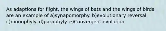 As adaptions for flight, the wings of bats and the wings of birds are an example of a)synapomorphy. b)evolutionary reversal. c)monophyly. d)paraphyly. e)Convergent evolution