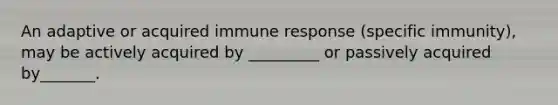 An adaptive or acquired immune response (specific immunity), may be actively acquired by _________ or passively acquired by_______.